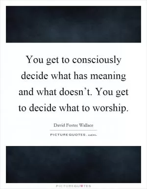 You get to consciously decide what has meaning and what doesn’t. You get to decide what to worship Picture Quote #1