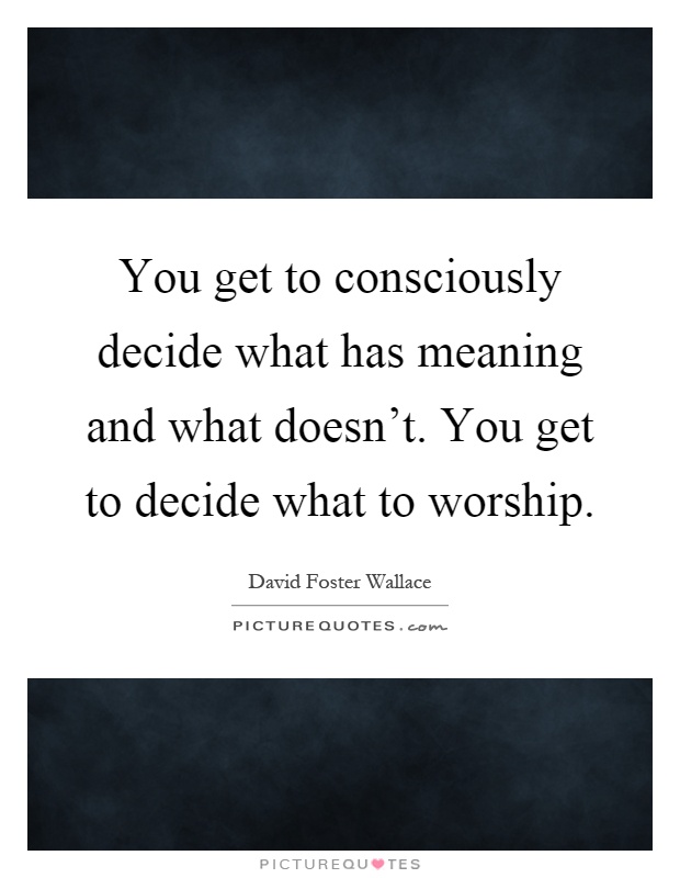 You get to consciously decide what has meaning and what doesn't. You get to decide what to worship Picture Quote #1