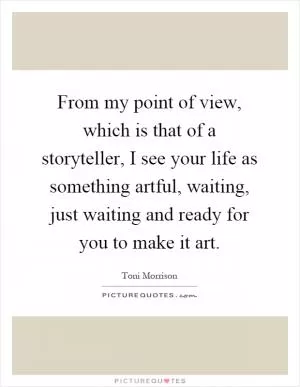 From my point of view, which is that of a storyteller, I see your life as something artful, waiting, just waiting and ready for you to make it art Picture Quote #1