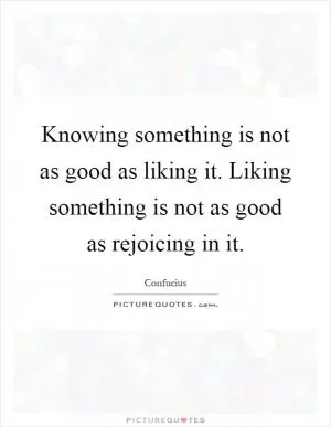 Knowing something is not as good as liking it. Liking something is not as good as rejoicing in it Picture Quote #1