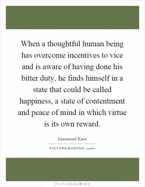 When a thoughtful human being has overcome incentives to vice and is aware of having done his bitter duty, he finds himself in a state that could be called happiness, a state of contentment and peace of mind in which virtue is its own reward Picture Quote #1