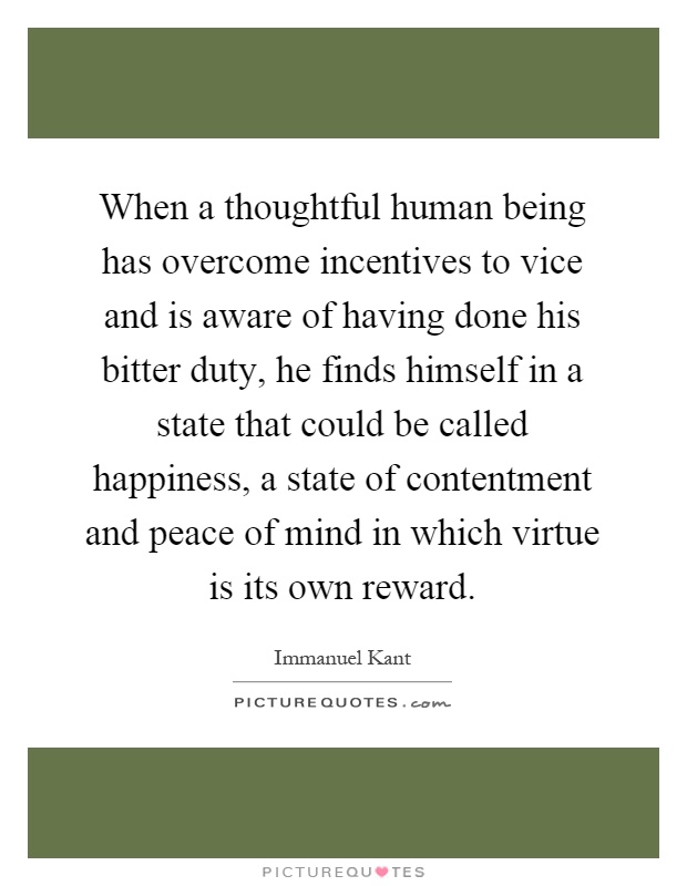 When a thoughtful human being has overcome incentives to vice and is aware of having done his bitter duty, he finds himself in a state that could be called happiness, a state of contentment and peace of mind in which virtue is its own reward Picture Quote #1