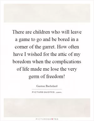 There are children who will leave a game to go and be bored in a corner of the garret. How often have I wished for the attic of my boredom when the complications of life made me lose the very germ of freedom! Picture Quote #1