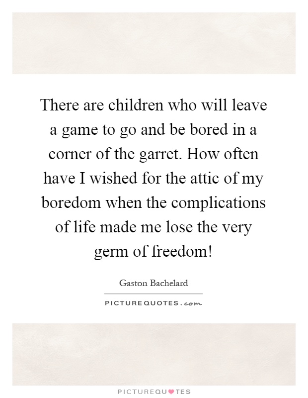 There are children who will leave a game to go and be bored in a corner of the garret. How often have I wished for the attic of my boredom when the complications of life made me lose the very germ of freedom! Picture Quote #1