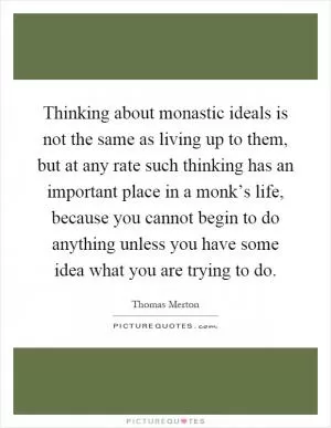 Thinking about monastic ideals is not the same as living up to them, but at any rate such thinking has an important place in a monk’s life, because you cannot begin to do anything unless you have some idea what you are trying to do Picture Quote #1