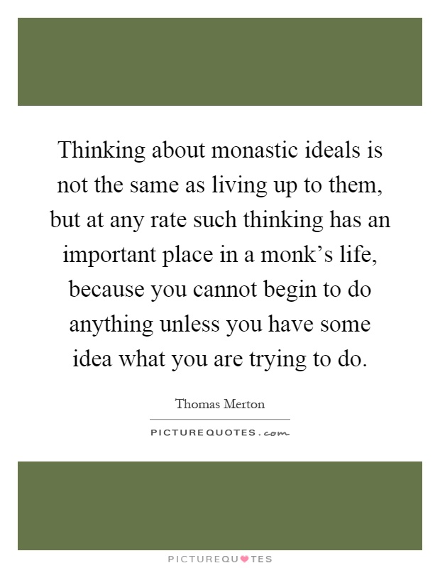 Thinking about monastic ideals is not the same as living up to them, but at any rate such thinking has an important place in a monk's life, because you cannot begin to do anything unless you have some idea what you are trying to do Picture Quote #1