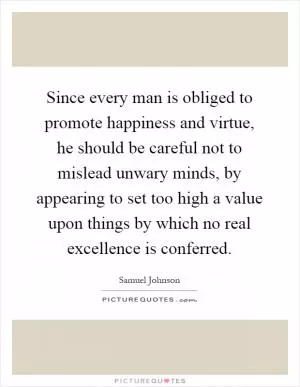 Since every man is obliged to promote happiness and virtue, he should be careful not to mislead unwary minds, by appearing to set too high a value upon things by which no real excellence is conferred Picture Quote #1
