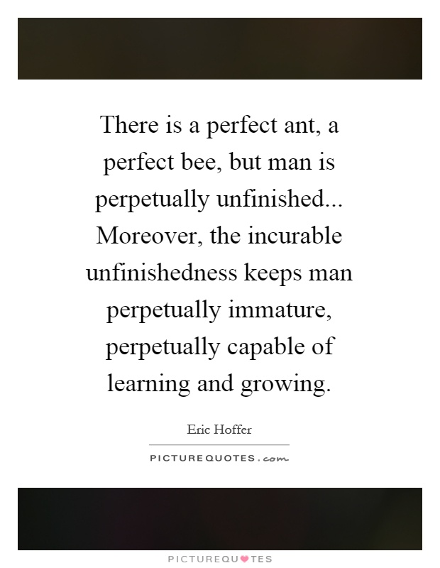 There is a perfect ant, a perfect bee, but man is perpetually unfinished... Moreover, the incurable unfinishedness keeps man perpetually immature, perpetually capable of learning and growing Picture Quote #1