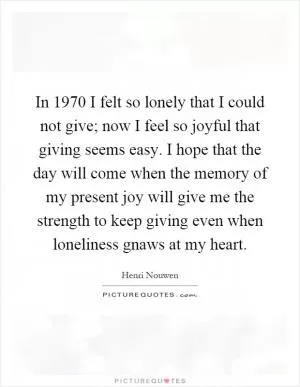 In 1970 I felt so lonely that I could not give; now I feel so joyful that giving seems easy. I hope that the day will come when the memory of my present joy will give me the strength to keep giving even when loneliness gnaws at my heart Picture Quote #1