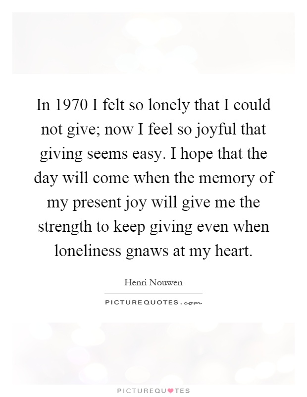 In 1970 I felt so lonely that I could not give; now I feel so joyful that giving seems easy. I hope that the day will come when the memory of my present joy will give me the strength to keep giving even when loneliness gnaws at my heart Picture Quote #1