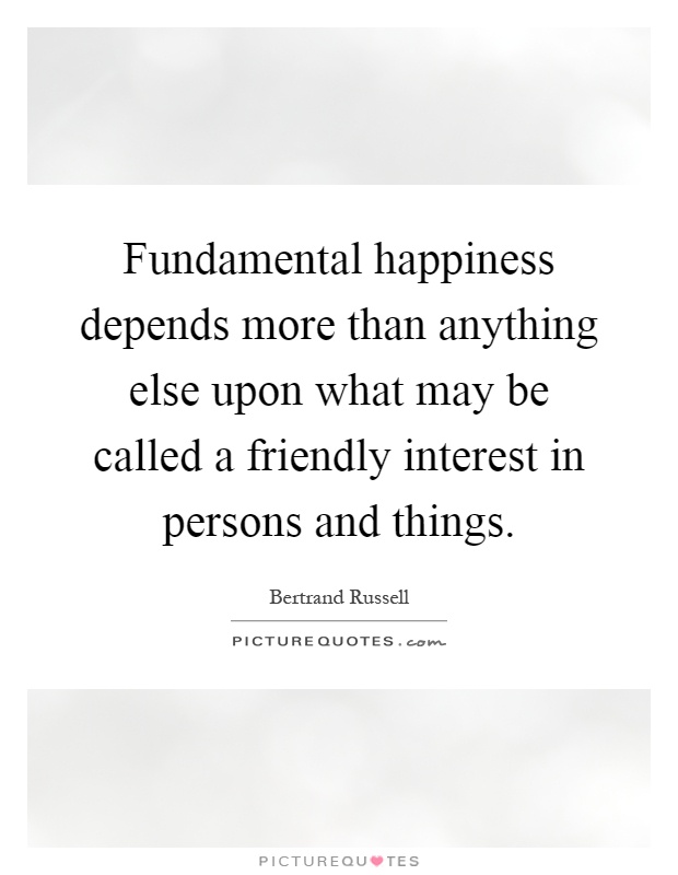 Fundamental happiness depends more than anything else upon what may be called a friendly interest in persons and things Picture Quote #1