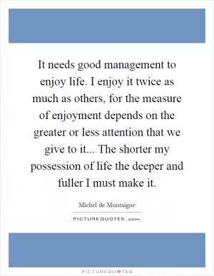 It needs good management to enjoy life. I enjoy it twice as much as others, for the measure of enjoyment depends on the greater or less attention that we give to it... The shorter my possession of life the deeper and fuller I must make it Picture Quote #1