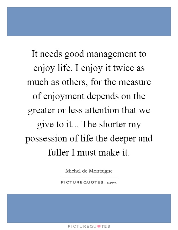 It needs good management to enjoy life. I enjoy it twice as much as others, for the measure of enjoyment depends on the greater or less attention that we give to it... The shorter my possession of life the deeper and fuller I must make it Picture Quote #1