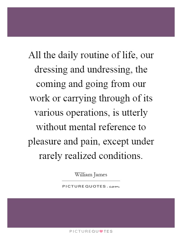 All the daily routine of life, our dressing and undressing, the coming and going from our work or carrying through of its various operations, is utterly without mental reference to pleasure and pain, except under rarely realized conditions Picture Quote #1