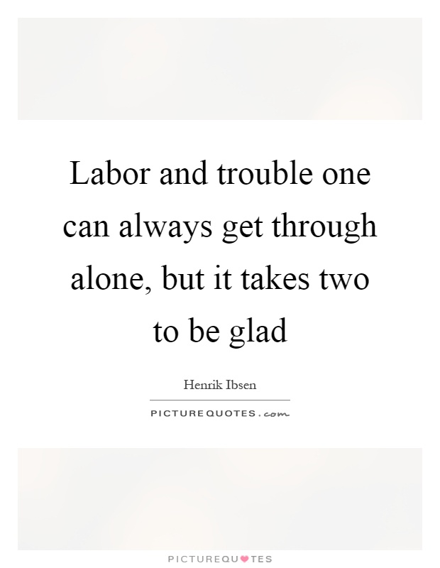 Labor and trouble one can always get through alone, but it takes two to be glad Picture Quote #1