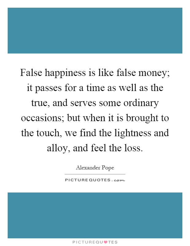 False happiness is like false money; it passes for a time as well as the true, and serves some ordinary occasions; but when it is brought to the touch, we find the lightness and alloy, and feel the loss Picture Quote #1