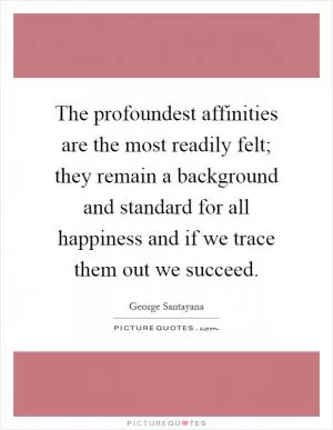 The profoundest affinities are the most readily felt; they remain a background and standard for all happiness and if we trace them out we succeed Picture Quote #1