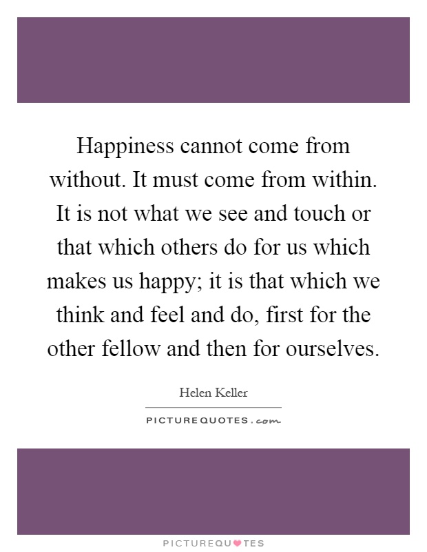 Happiness cannot come from without. It must come from within. It is not what we see and touch or that which others do for us which makes us happy; it is that which we think and feel and do, first for the other fellow and then for ourselves Picture Quote #1