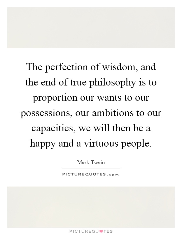 The perfection of wisdom, and the end of true philosophy is to proportion our wants to our possessions, our ambitions to our capacities, we will then be a happy and a virtuous people Picture Quote #1