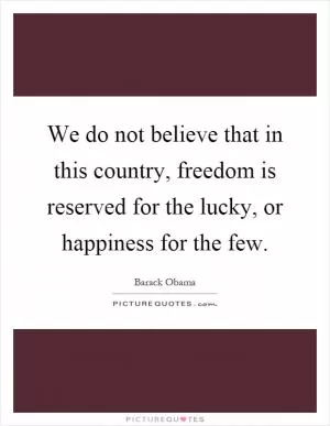 We do not believe that in this country, freedom is reserved for the lucky, or happiness for the few Picture Quote #1