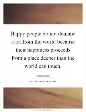Happy people do not demand a lot from the world because their happiness proceeds from a place deeper than the world can touch Picture Quote #1