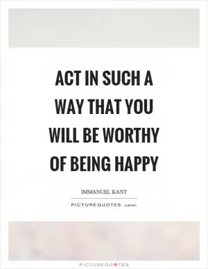Act in such a way that you will be worthy of being happy Picture Quote #1