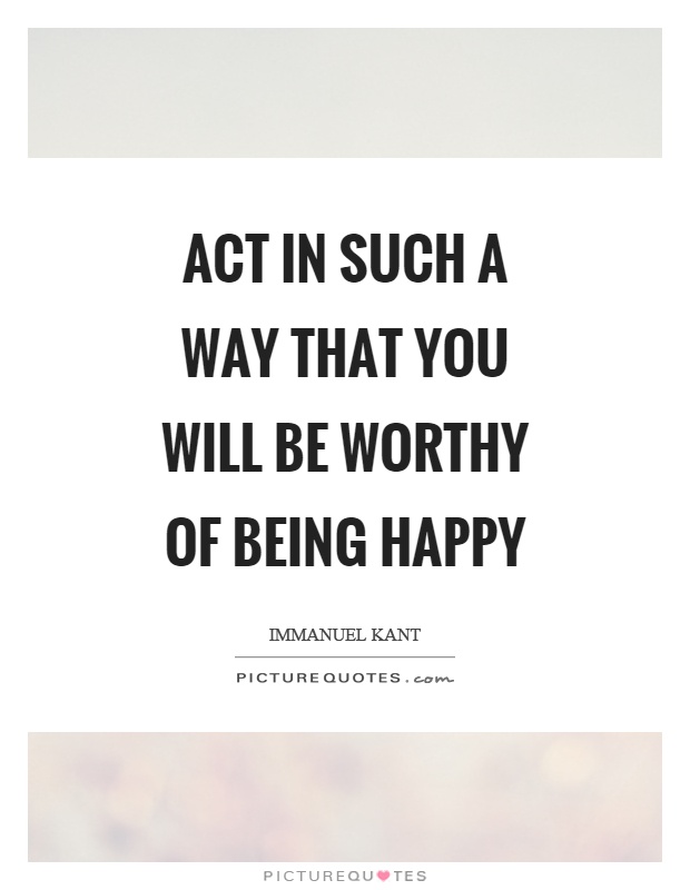 Act in such a way that you will be worthy of being happy Picture Quote #1
