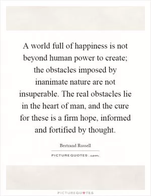 A world full of happiness is not beyond human power to create; the obstacles imposed by inanimate nature are not insuperable. The real obstacles lie in the heart of man, and the cure for these is a firm hope, informed and fortified by thought Picture Quote #1
