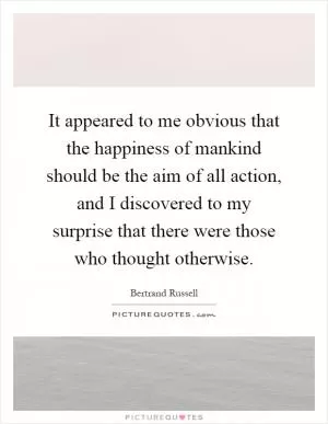 It appeared to me obvious that the happiness of mankind should be the aim of all action, and I discovered to my surprise that there were those who thought otherwise Picture Quote #1