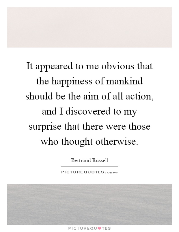 It appeared to me obvious that the happiness of mankind should be the aim of all action, and I discovered to my surprise that there were those who thought otherwise Picture Quote #1