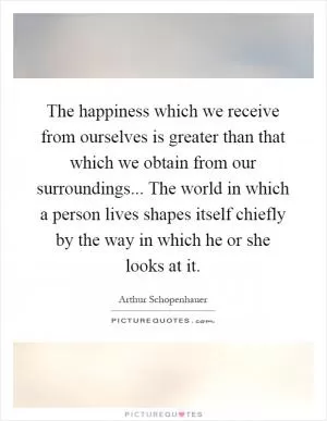 The happiness which we receive from ourselves is greater than that which we obtain from our surroundings... The world in which a person lives shapes itself chiefly by the way in which he or she looks at it Picture Quote #1