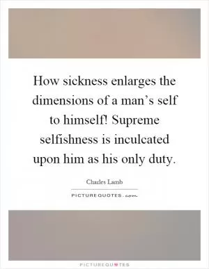 How sickness enlarges the dimensions of a man’s self to himself! Supreme selfishness is inculcated upon him as his only duty Picture Quote #1