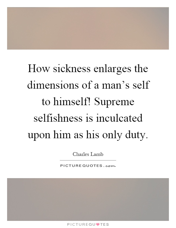 How sickness enlarges the dimensions of a man's self to himself! Supreme selfishness is inculcated upon him as his only duty Picture Quote #1