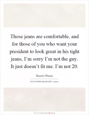 Those jeans are comfortable, and for those of you who want your president to look great in his tight jeans, I’m sorry I’m not the guy. It just doesn’t fit me. I’m not 20 Picture Quote #1