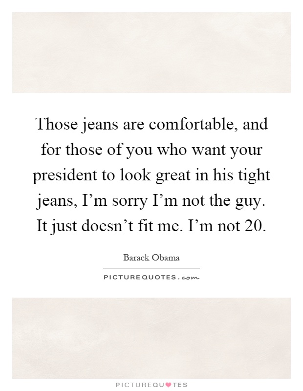 Those jeans are comfortable, and for those of you who want your president to look great in his tight jeans, I'm sorry I'm not the guy. It just doesn't fit me. I'm not 20 Picture Quote #1