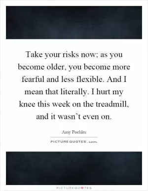 Take your risks now; as you become older, you become more fearful and less flexible. And I mean that literally. I hurt my knee this week on the treadmill, and it wasn’t even on Picture Quote #1