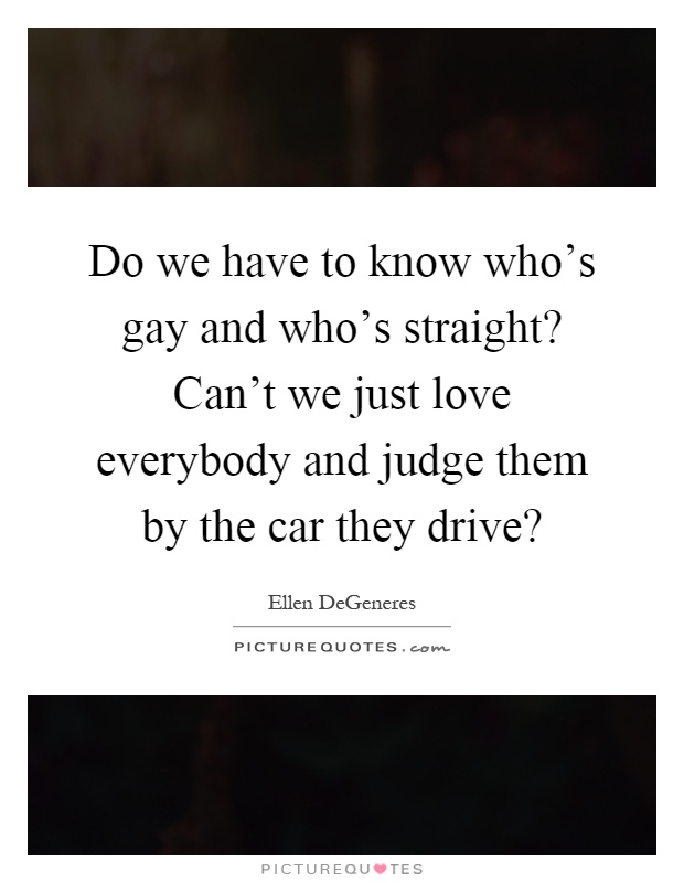 Do we have to know who's gay and who's straight? Can't we just love everybody and judge them by the car they drive? Picture Quote #1