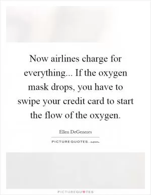 Now airlines charge for everything... If the oxygen mask drops, you have to swipe your credit card to start the flow of the oxygen Picture Quote #1