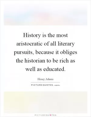 History is the most aristocratic of all literary pursuits, because it obliges the historian to be rich as well as educated Picture Quote #1