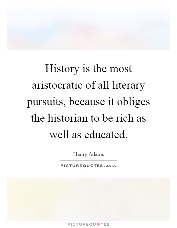 History is the most aristocratic of all literary pursuits, because it obliges the historian to be rich as well as educated Picture Quote #1