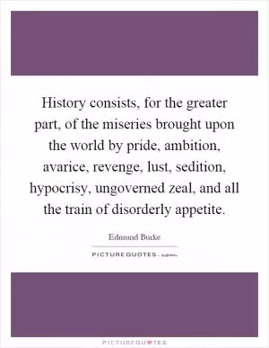 History consists, for the greater part, of the miseries brought upon the world by pride, ambition, avarice, revenge, lust, sedition, hypocrisy, ungoverned zeal, and all the train of disorderly appetite Picture Quote #1