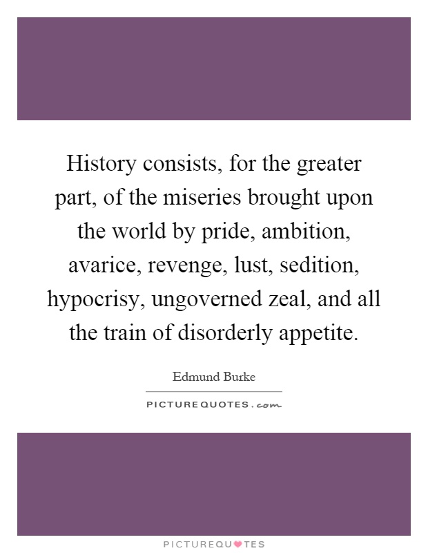 History consists, for the greater part, of the miseries brought upon the world by pride, ambition, avarice, revenge, lust, sedition, hypocrisy, ungoverned zeal, and all the train of disorderly appetite Picture Quote #1