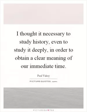 I thought it necessary to study history, even to study it deeply, in order to obtain a clear meaning of our immediate time Picture Quote #1