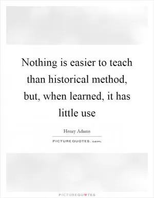 Nothing is easier to teach than historical method, but, when learned, it has little use Picture Quote #1