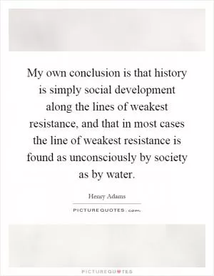 My own conclusion is that history is simply social development along the lines of weakest resistance, and that in most cases the line of weakest resistance is found as unconsciously by society as by water Picture Quote #1