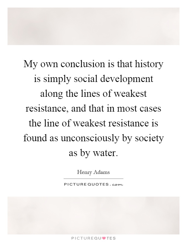 My own conclusion is that history is simply social development along the lines of weakest resistance, and that in most cases the line of weakest resistance is found as unconsciously by society as by water Picture Quote #1