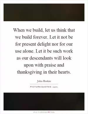 When we build, let us think that we build forever. Let it not be for present delight nor for our use alone. Let it be such work as our descendants will look upon with praise and thanksgiving in their hearts Picture Quote #1