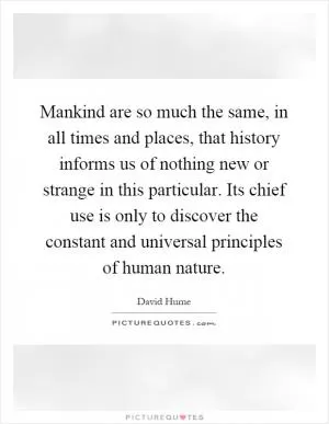 Mankind are so much the same, in all times and places, that history informs us of nothing new or strange in this particular. Its chief use is only to discover the constant and universal principles of human nature Picture Quote #1