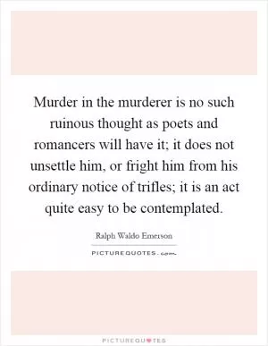 Murder in the murderer is no such ruinous thought as poets and romancers will have it; it does not unsettle him, or fright him from his ordinary notice of trifles; it is an act quite easy to be contemplated Picture Quote #1