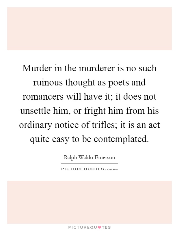 Murder in the murderer is no such ruinous thought as poets and romancers will have it; it does not unsettle him, or fright him from his ordinary notice of trifles; it is an act quite easy to be contemplated Picture Quote #1